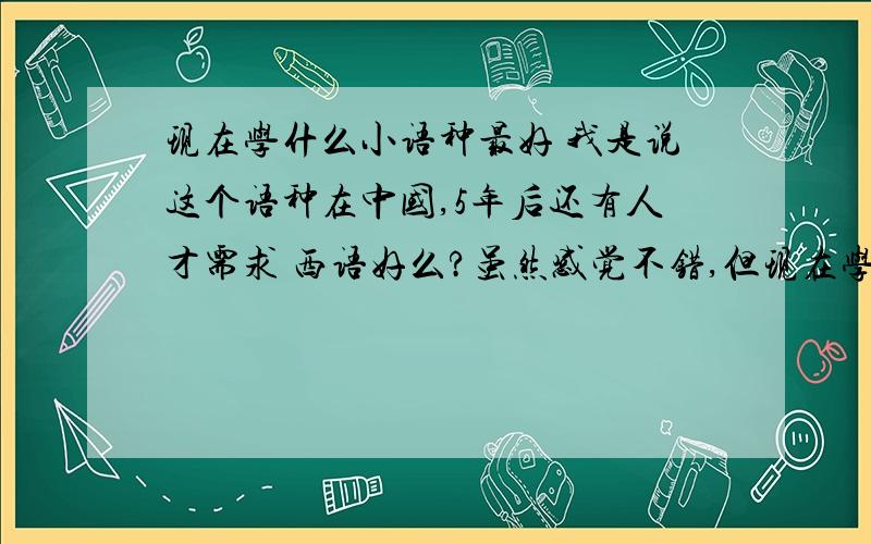 现在学什么小语种最好 我是说这个语种在中国,5年后还有人才需求 西语好么?虽然感觉不错,但现在学的人真