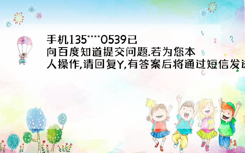 手机135****0539已向百度知道提交问题.若为您本人操作,请回复Y,有答案后将通过短信发送给您.非本人...