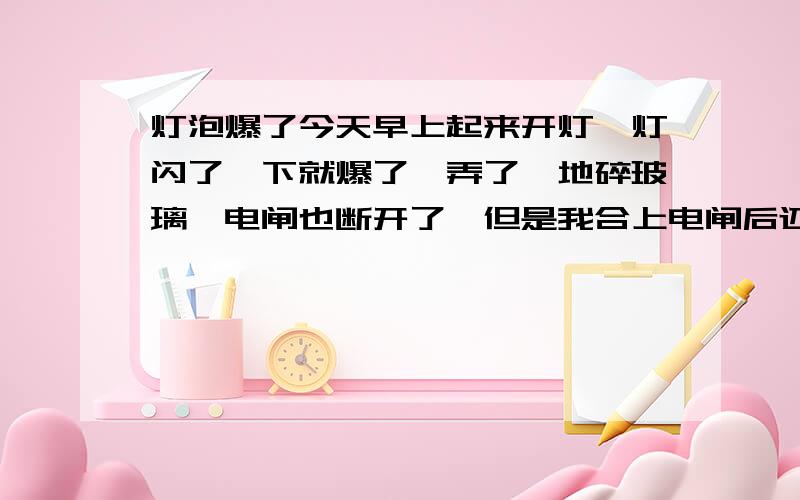 灯泡爆了今天早上起来开灯,灯闪了一下就爆了,弄了一地碎玻璃,电闸也断开了,但是我合上电闸后还是没电,