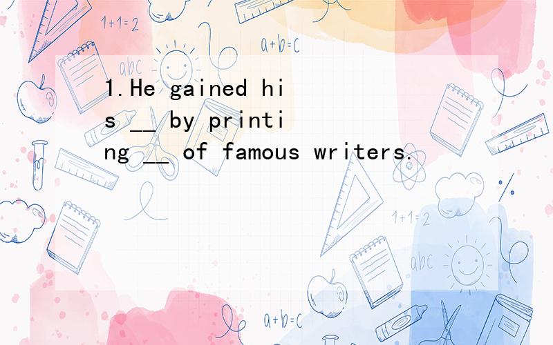 1.He gained his __ by printing __ of famous writers.