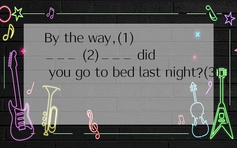 By the way,(1)___ (2)___ did you go to bed last night?(3)___