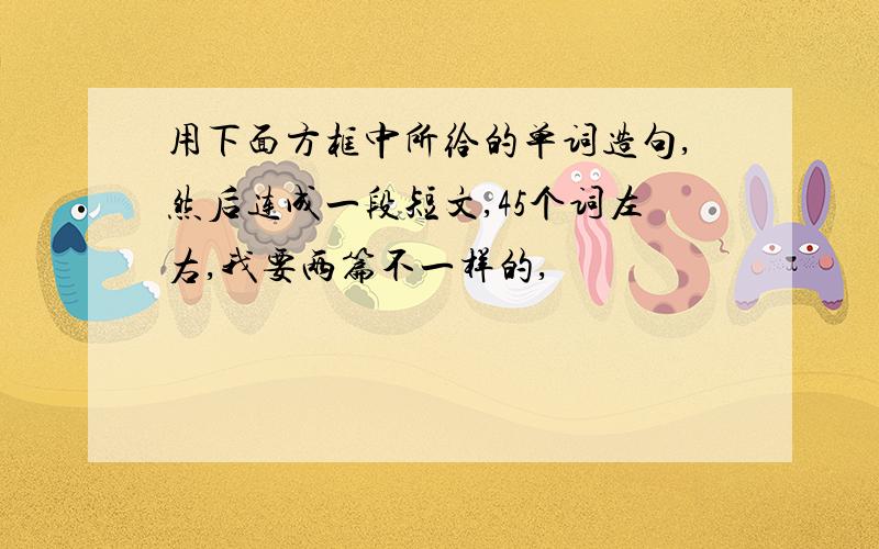 用下面方框中所给的单词造句,然后连成一段短文,45个词左右,我要两篇不一样的,