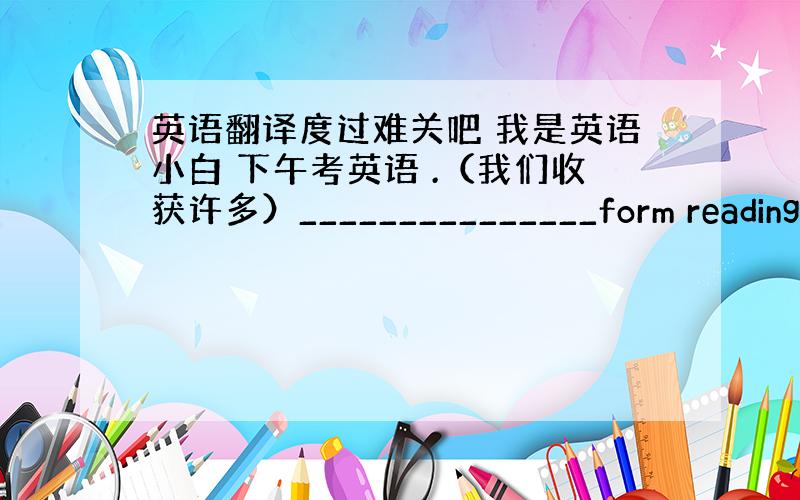 英语翻译度过难关吧 我是英语小白 下午考英语 .（我们收获许多）_______________form reading