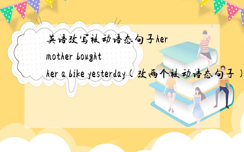 英语改写被动语态句子her mother bought her a bike yesterday(改两个被动语态句子)i