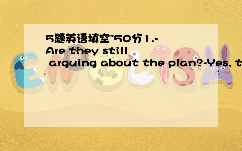 5题英语填空~50分1.- Are they still arguing about the plan?-Yes, th