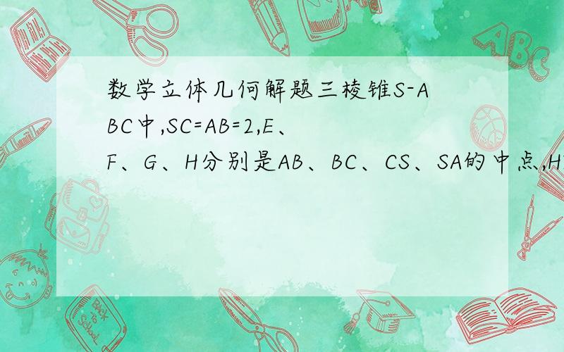 数学立体几何解题三棱锥S-ABC中,SC=AB=2,E、F、G、H分别是AB、BC、CS、SA的中点,HF=根号3,求S