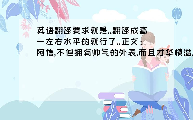 英语翻译要求就是..翻译成高一左右水平的就行了..正文：阿信,不但拥有帅气的外表,而且才华横溢.作曲时他就是个音乐天才,