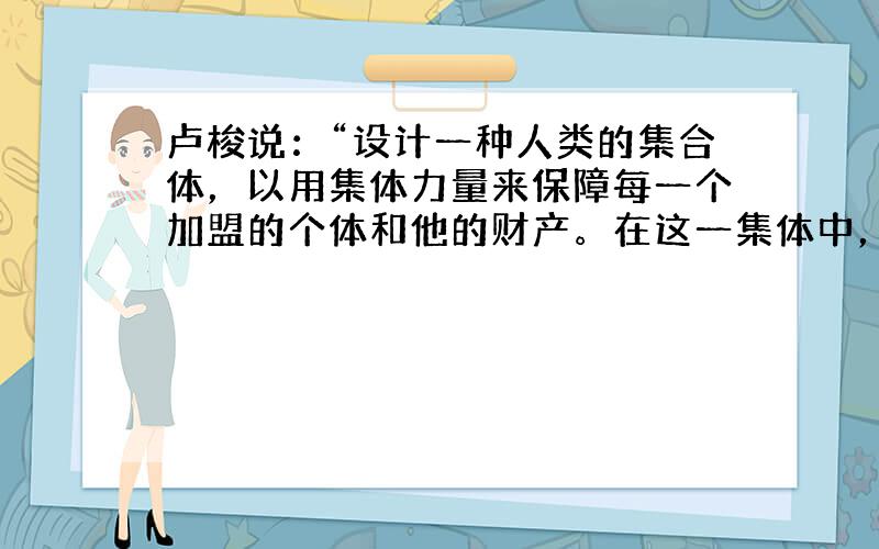 卢梭说：“设计一种人类的集合体，以用集体力量来保障每一个加盟的个体和他的财产。在这一集体中，个体虽然和整体联系在一起，但