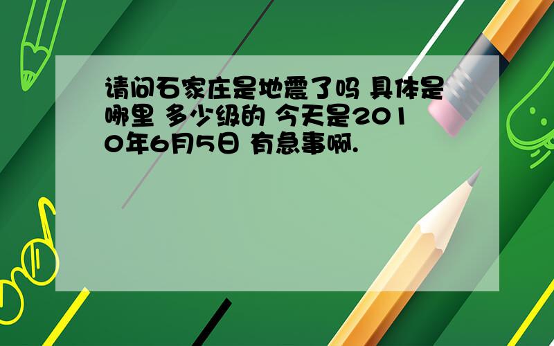 请问石家庄是地震了吗 具体是哪里 多少级的 今天是2010年6月5日 有急事啊.