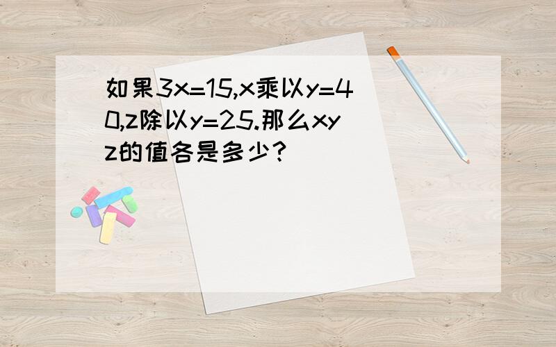 如果3x=15,x乘以y=40,z除以y=25.那么xyz的值各是多少?