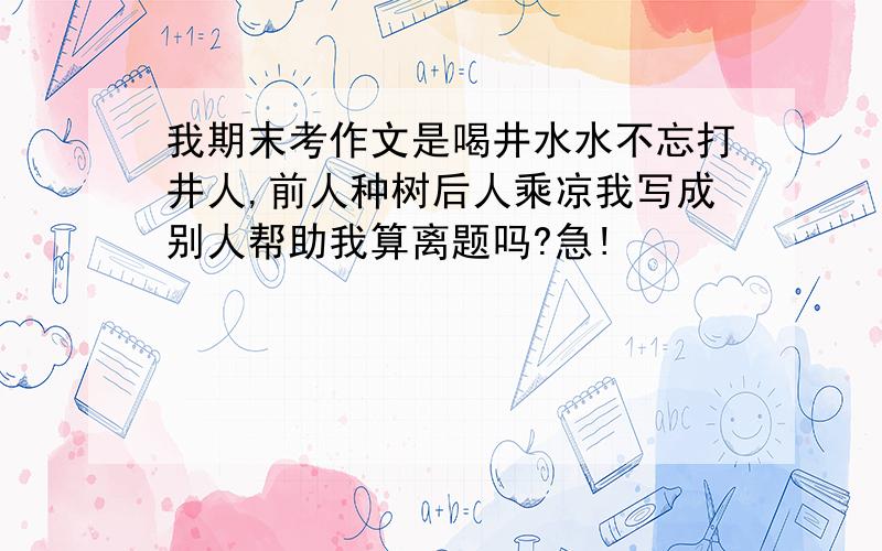 我期末考作文是喝井水水不忘打井人,前人种树后人乘凉我写成别人帮助我算离题吗?急!