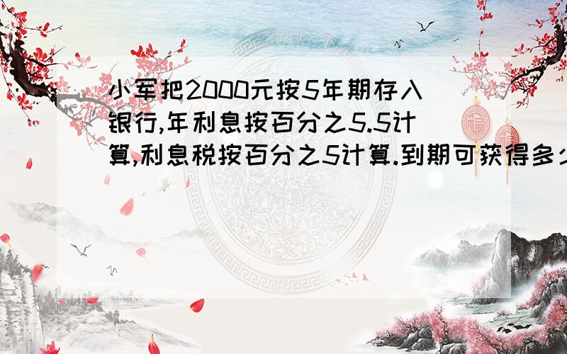 小军把2000元按5年期存入银行,年利息按百分之5.5计算,利息税按百分之5计算.到期可获得多少元