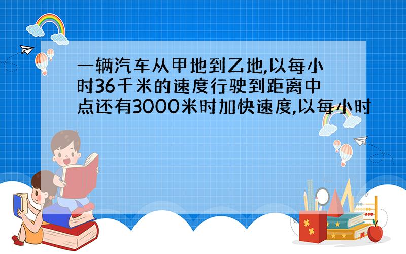 一辆汽车从甲地到乙地,以每小时36千米的速度行驶到距离中点还有3000米时加快速度,以每小时