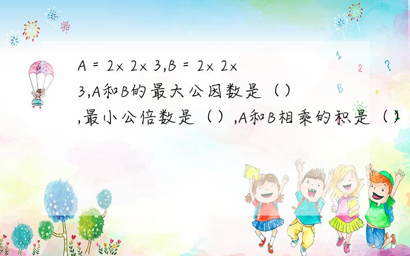 A＝2×2×3,B＝2×2×3,A和B的最大公因数是（）,最小公倍数是（）,A和B相乘的积是（）