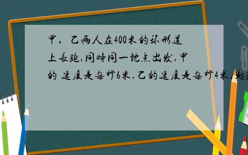 甲、乙两人在400米的环形道上长跑,同时同一地点出发,甲的 速度是每秒6米,乙的速度是每秒4米,起跑后,当甲第一次遇上乙