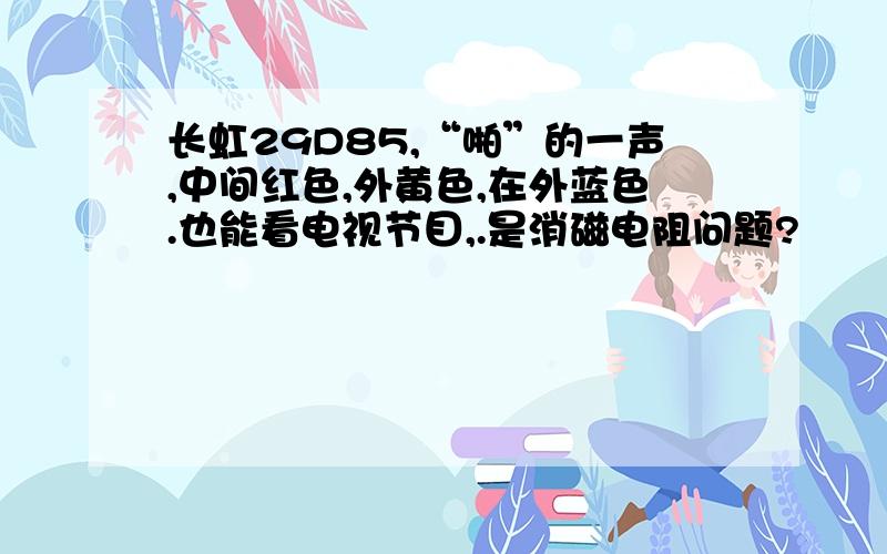 长虹29D85,“啪”的一声,中间红色,外黄色,在外蓝色.也能看电视节目,.是消磁电阻问题?