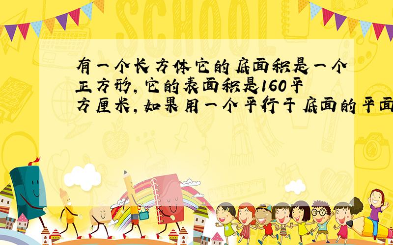 有一个长方体它的底面积是一个正方形,它的表面积是160平方厘米,如果用一个平行于底面的平面将它截成两