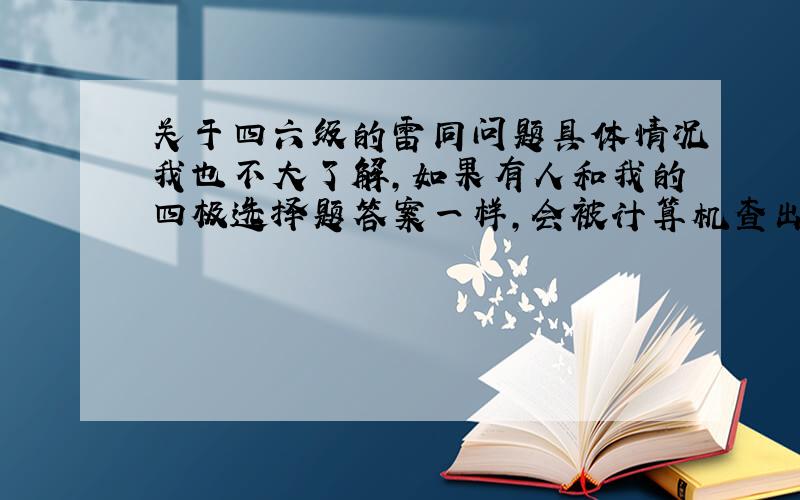 关于四六级的雷同问题具体情况我也不大了解,如果有人和我的四极选择题答案一样,会被计算机查出来吗?我和一样的人不在一个考场