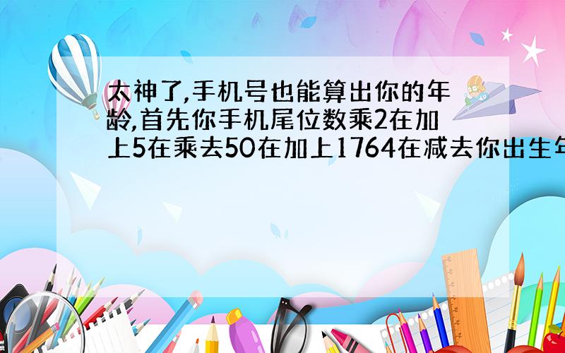 太神了,手机号也能算出你的年龄,首先你手机尾位数乘2在加上5在乘去50在加上1764在减去你出生年,得三位数,第一位是你