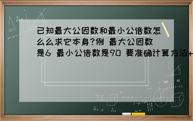 已知最大公因数和最小公倍数怎么么求它本身?例 最大公因数是6 最小公倍数是90 要准确计算方法+公式.易