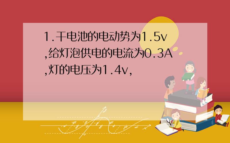 1.干电池的电动势为1.5v,给灯泡供电的电流为0.3A,灯的电压为1.4v,