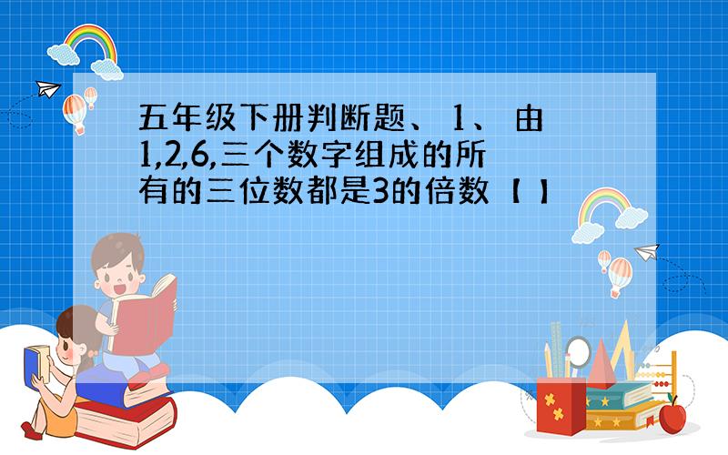 五年级下册判断题、 1、 由1,2,6,三个数字组成的所有的三位数都是3的倍数【 】