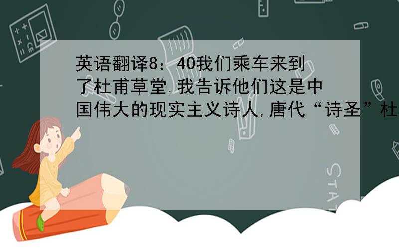 英语翻译8：40我们乘车来到了杜甫草堂.我告诉他们这是中国伟大的现实主义诗人,唐代“诗圣”杜甫的故居.他们问我是否是刚在