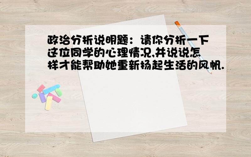 政治分析说明题：请你分析一下这位同学的心理情况,并说说怎样才能帮助她重新扬起生活的风帆.