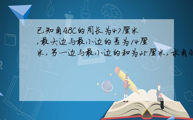 已知角ABC的周长为47厘米,最大边与最小边的差为14厘米,另一边与最小边的和为25厘米,求角ABC的各边长.