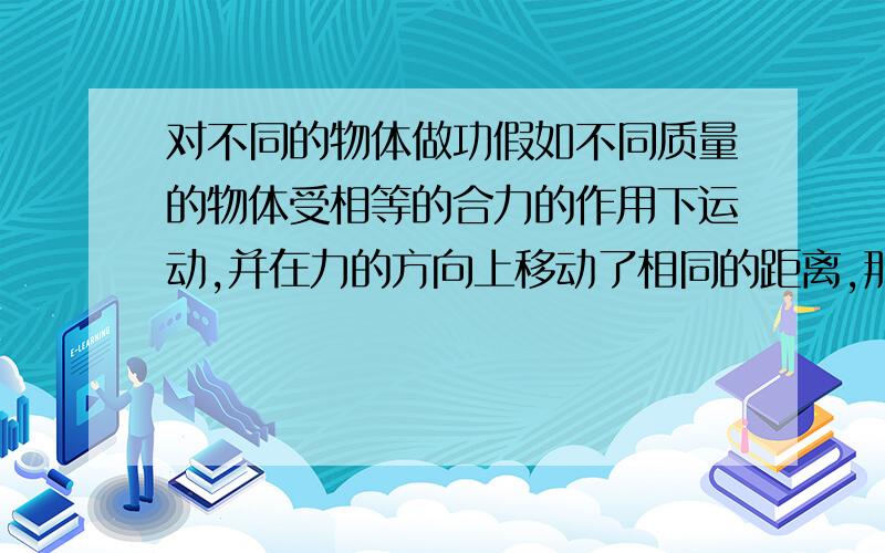 对不同的物体做功假如不同质量的物体受相等的合力的作用下运动,并在力的方向上移动了相同的距离,那对这两个物体所做的功相同么