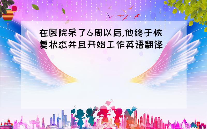 在医院呆了6周以后,他终于恢复状态并且开始工作英语翻译