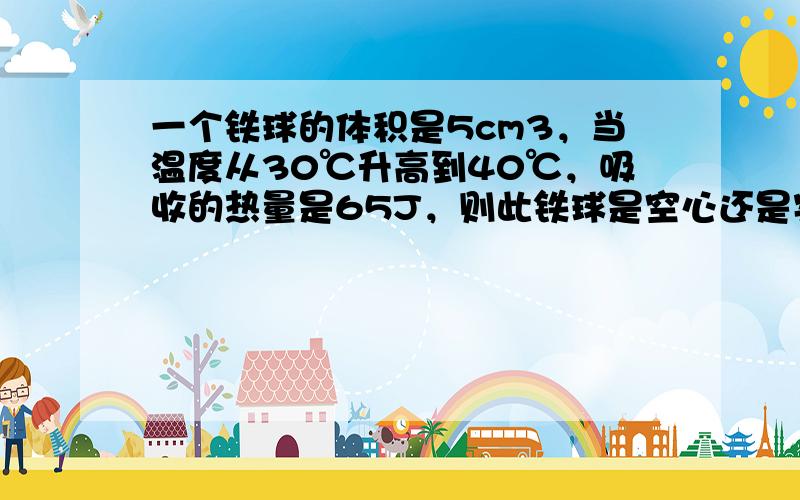 一个铁球的体积是5cm3，当温度从30℃升高到40℃，吸收的热量是65J，则此铁球是空心还是实心的？（c铁=0.46×1