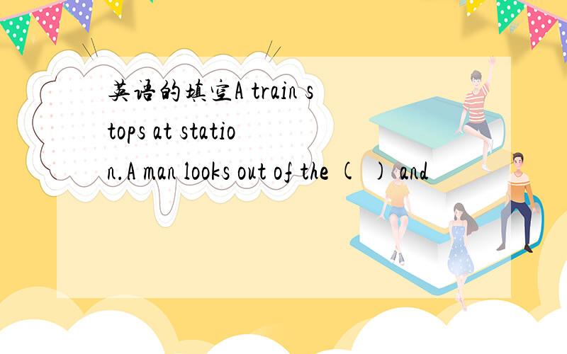 英语的填空A train stops at station.A man looks out of the ( ) and