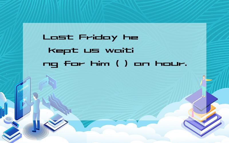 Last Friday he kept us waiting for him ( ) an hour.