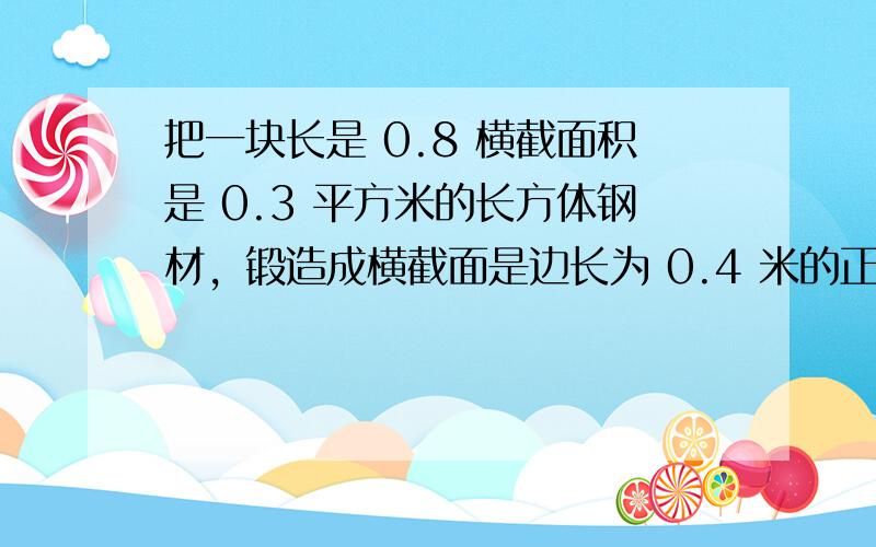 把一块长是 0.8 横截面积是 0.3 平方米的长方体钢材，锻造成横截面是边长为 0.4 米的正方形钢材，锻造成的钢材的