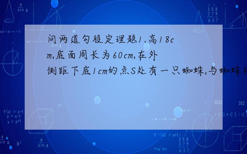 问两道勾股定理题1.高18cm,底面周长为60cm,在外侧距下底1cm的点S处有一只蜘蛛,与蜘蛛相对的圆柱形容器的上下口