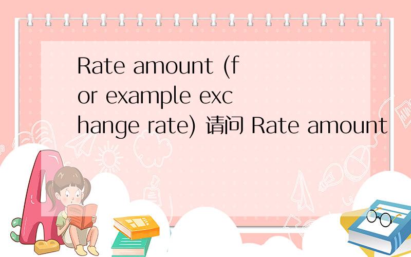 Rate amount (for example exchange rate) 请问 Rate amount