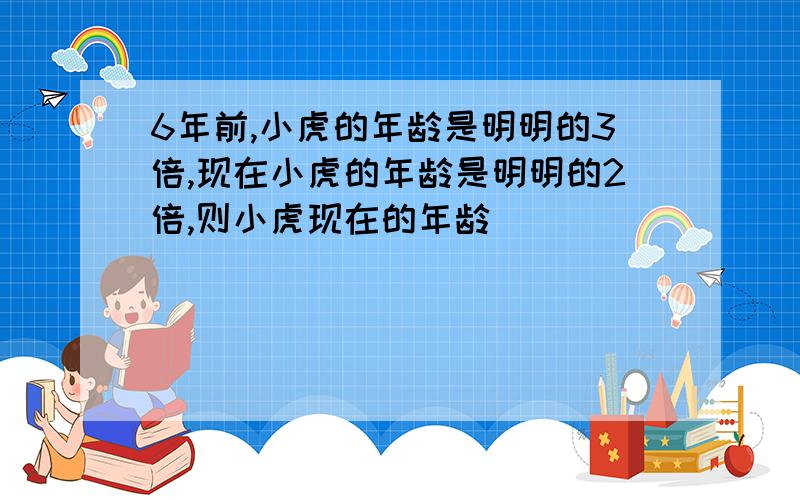 6年前,小虎的年龄是明明的3倍,现在小虎的年龄是明明的2倍,则小虎现在的年龄