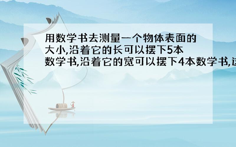 用数学书去测量一个物体表面的大小,沿着它的长可以摆下5本数学书,沿着它的宽可以摆下4本数学书,这个物体表面的表积大约是A