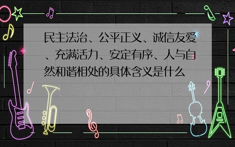 民主法治、公平正义、诚信友爱、充满活力、安定有序、人与自然和谐相处的具体含义是什么