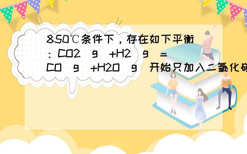 850℃条件下，存在如下平衡：CO2（g）+H2（g）=CO（g）+H2O（g）开始只加入二氧化碳和氢气，达到最大反应限