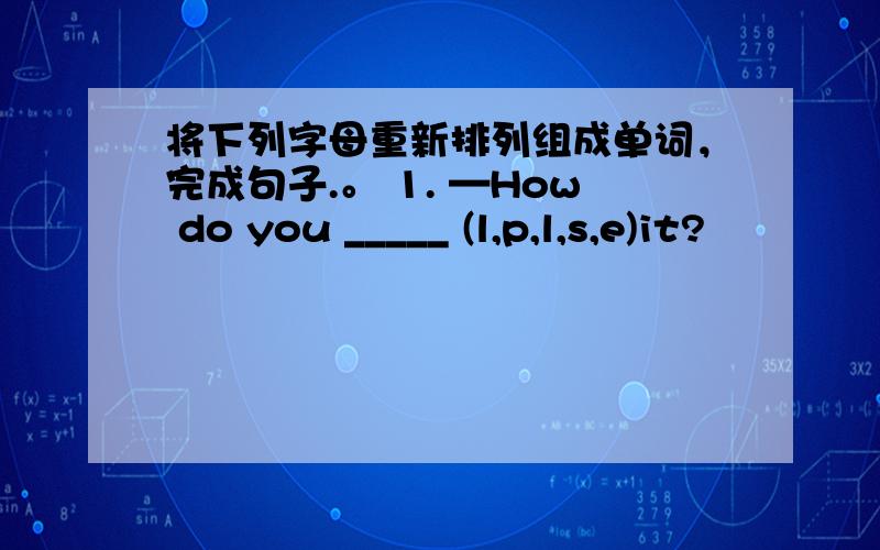 将下列字母重新排列组成单词，完成句子.。 1. —How do you _____ (l,p,l,s,e)it?