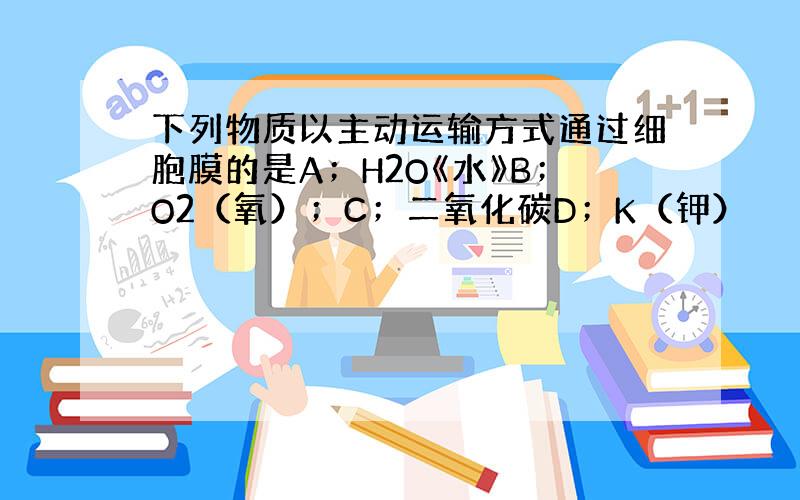 下列物质以主动运输方式通过细胞膜的是A；H2O《水》B；O2（氧）；C；二氧化碳D；K（钾）