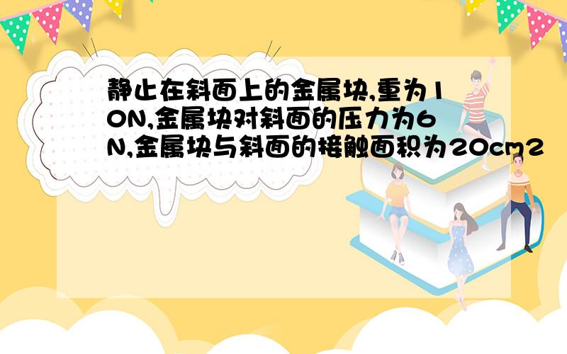 静止在斜面上的金属块,重为10N,金属块对斜面的压力为6N,金属块与斜面的接触面积为20cm2