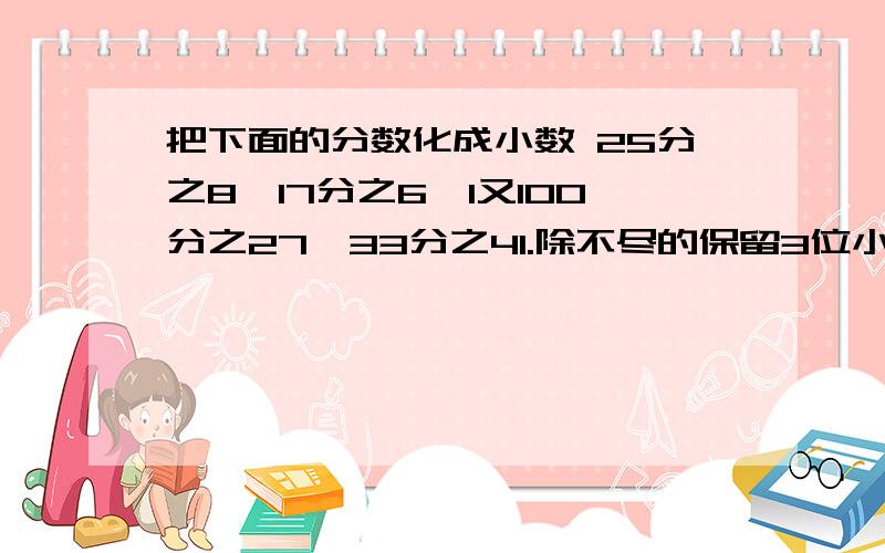 把下面的分数化成小数 25分之8、17分之6、1又100分之27、33分之41.除不尽的保留3位小数