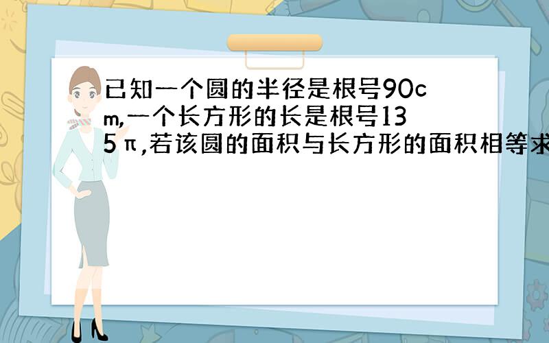 已知一个圆的半径是根号90cm,一个长方形的长是根号135π,若该圆的面积与长方形的面积相等求长方形的宽是