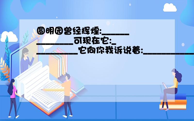 圆明园曾经辉煌:______________可现在它:__________它向你我诉说着:______________怎