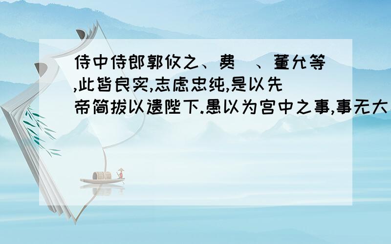 侍中侍郎郭攸之、费祎、董允等,此皆良实,志虑忠纯,是以先帝简拔以遗陛下.愚以为宫中之事,事无大小,悉以咨之,然后施行,必