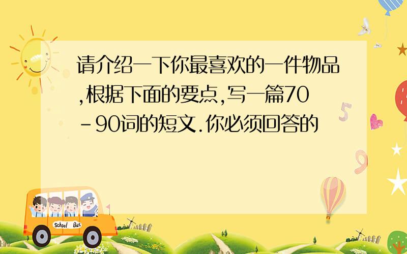 请介绍一下你最喜欢的一件物品,根据下面的要点,写一篇70-90词的短文.你必须回答的