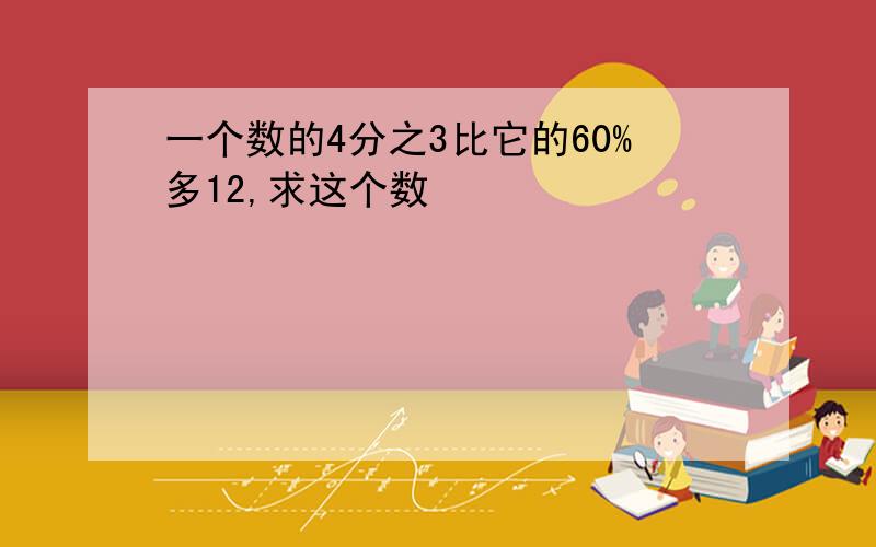 一个数的4分之3比它的60%多12,求这个数